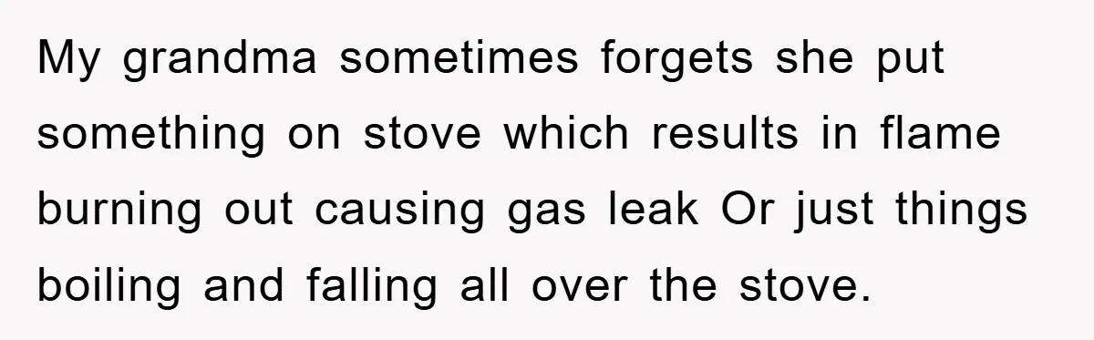 My grandma sometimes forgets she put something on stove which results in flame burning out causing gas leak Or just things boiling and falling all over the stove.