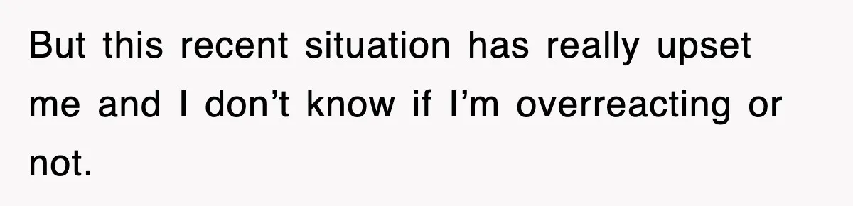 But this recent situation has really upset me and I don’t know if I’m overreacting or not.