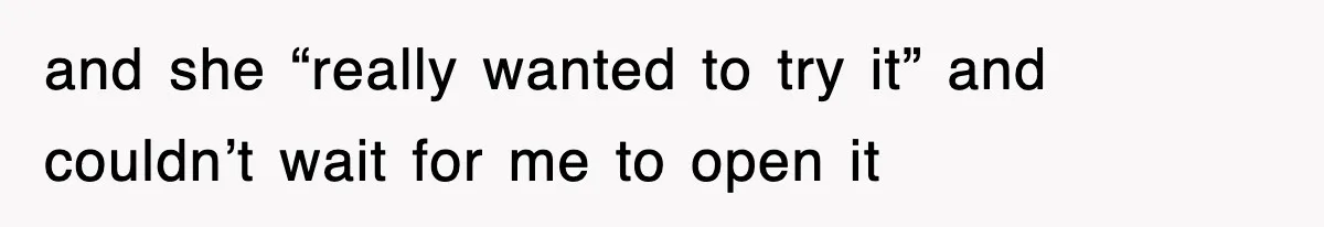 and she “really wanted to try it” and couldn’t wait for me to open it