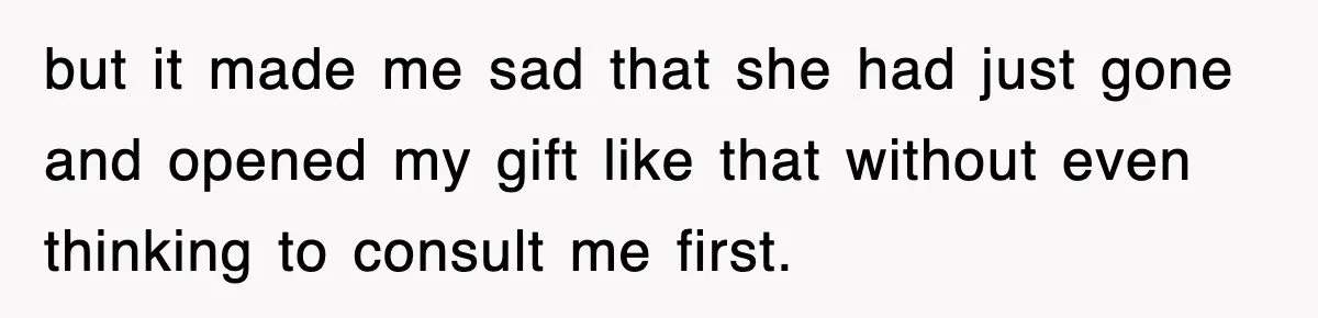 but it made me sad that she had just gone and opened my gift like that without even thinking to consult me first.