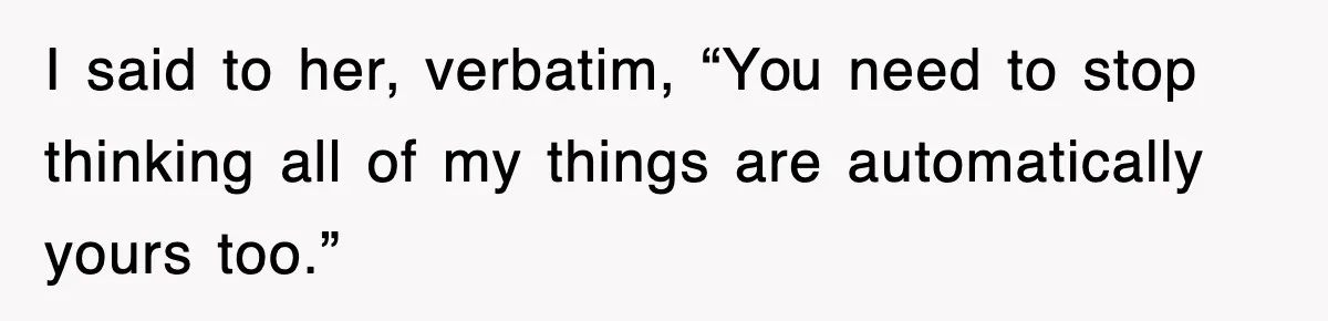 I said to her, verbatim, “You need to stop thinking all of my things are automatically yours too.”