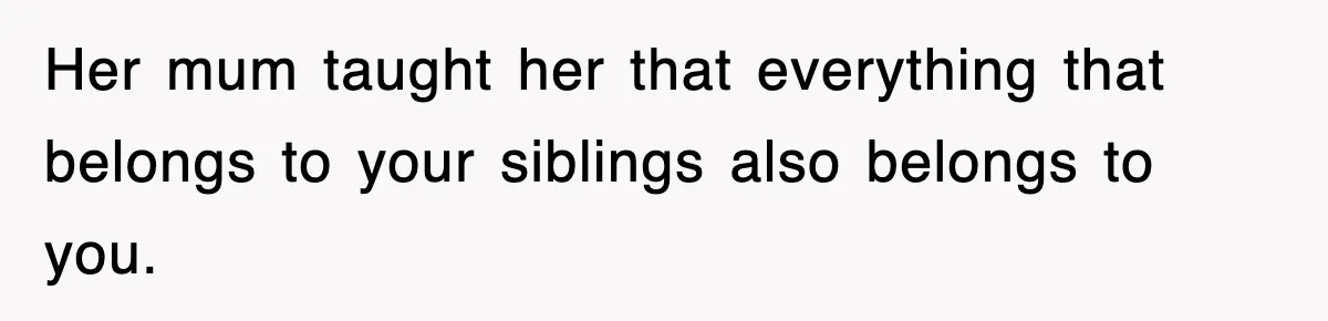 Her mum taught her that everything that belongs to your siblings also belongs to you.