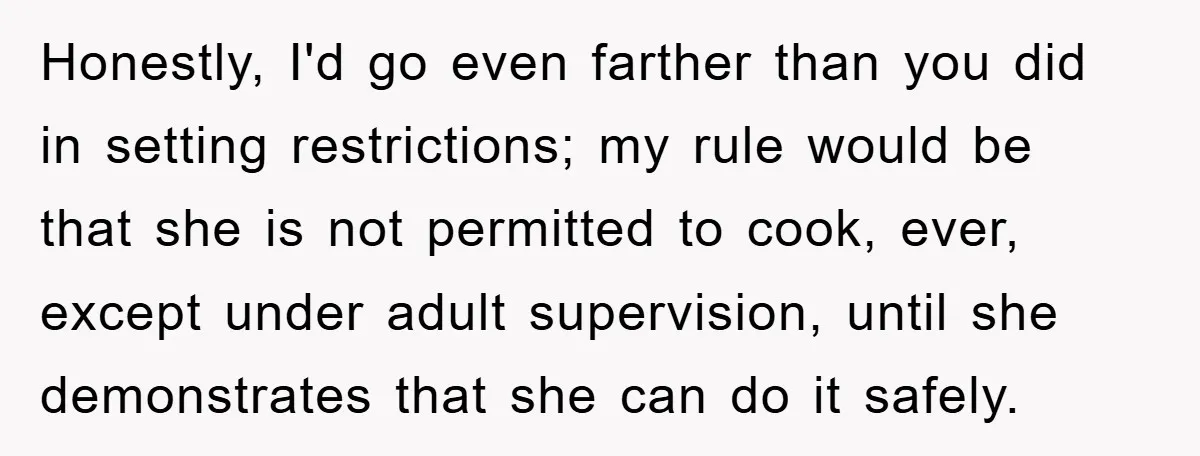 Honestly, I'd go even farther than you did in setting restrictions; my rule would be that she is not permitted to cook, ever, except under adult supervision, until she demonstrates...