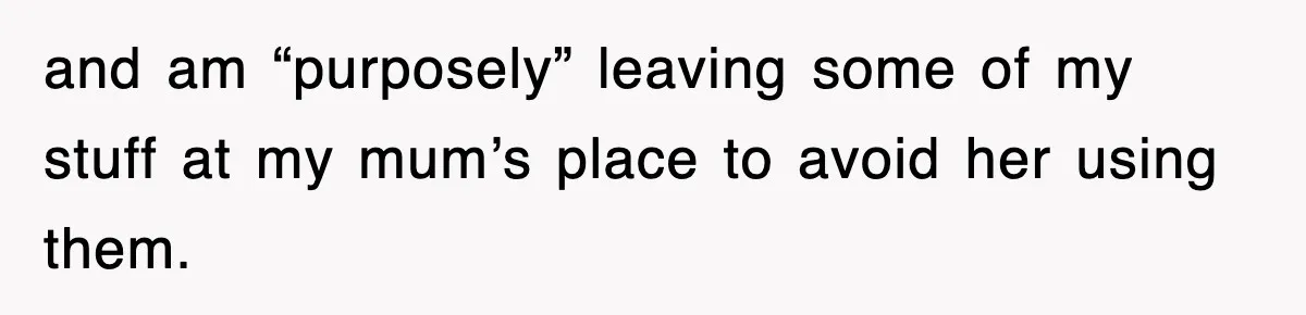 and am “purposely” leaving some of my stuff at my mum’s place to avoid her using them.