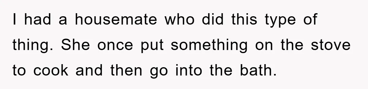 I had a housemate who did this type of thing. She once put something on the stove to cook and then go into the bath.