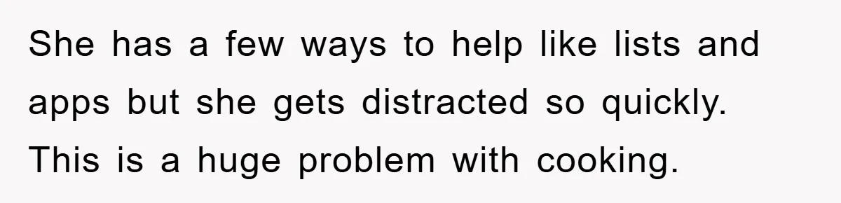 She has a few ways to help like lists and apps but she gets distracted so quickly. This is a huge problem with cooking.