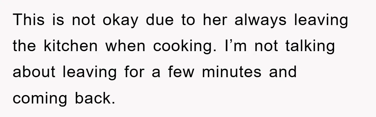 This is not okay due to her always leaving the kitchen when cooking. I’m not talking about leaving for a few minutes and coming back.