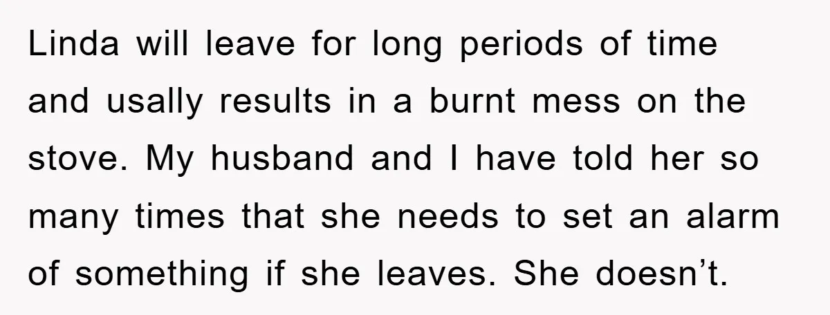 Linda will leave for long periods of time and usally results in a burnt mess on the stove. My husband and I have told her so many times that she...