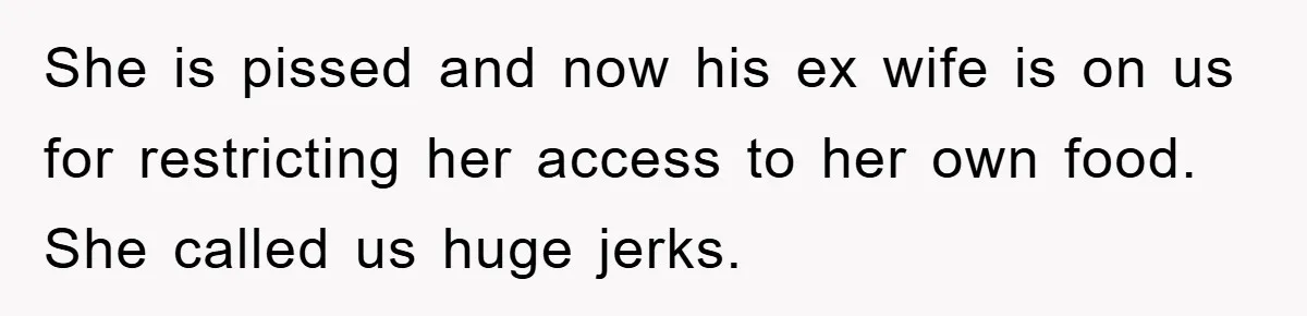 She is pissed and now his ex wife is on us for restricting her access to her own food. She called us huge jerks.