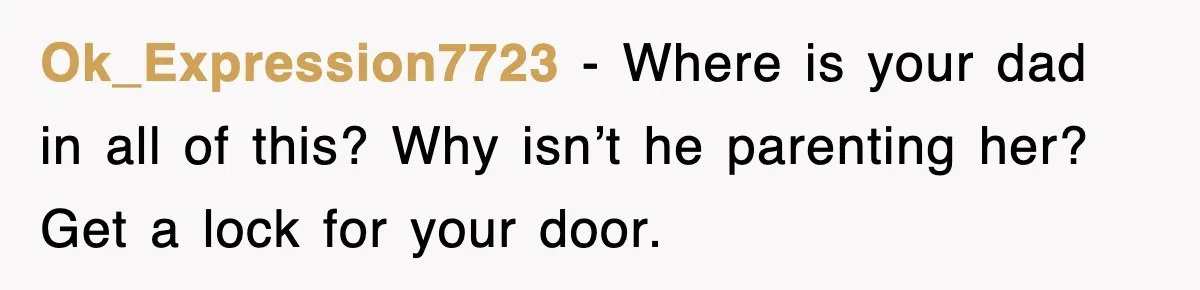 Ok_Expression7723 − Where is your dad in all of this? Why isn’t he parenting her? Get a lock for your door.