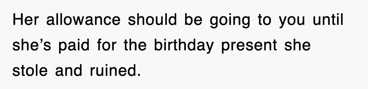 Her allowance should be going to you until she’s paid for the birthday present she stole and ruined.