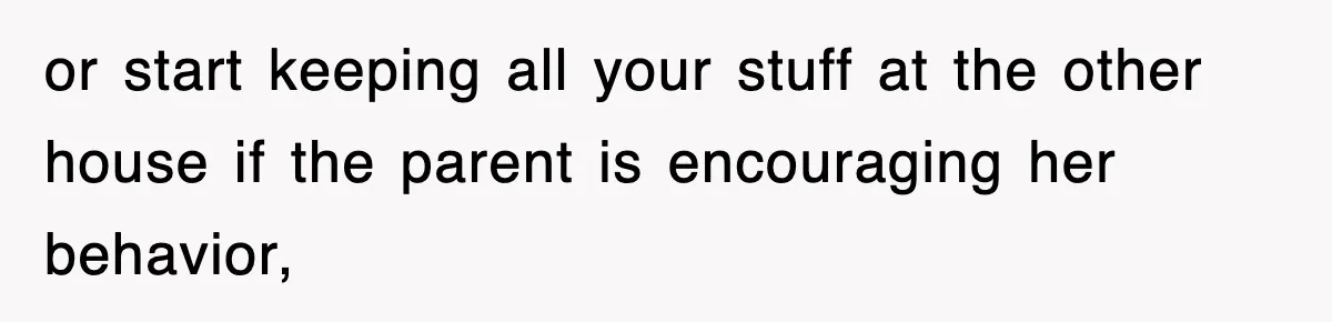 or start keeping all your stuff at the other house if the parent is encouraging her behavior,
