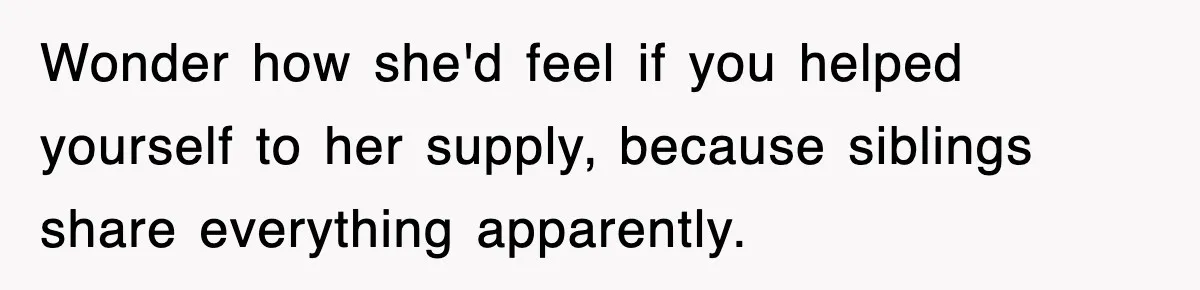 Wonder how she'd feel if you helped yourself to her supply, because siblings share everything apparently.