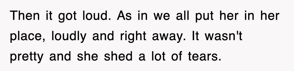 Then it got loud. As in we all put her in her place, loudly and right away. It wasn't pretty and she shed a lot of tears.