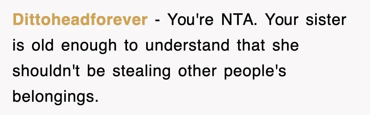 Dittoheadforever − You're NTA. Your sister is old enough to understand that she shouldn't be stealing other people's belongings.