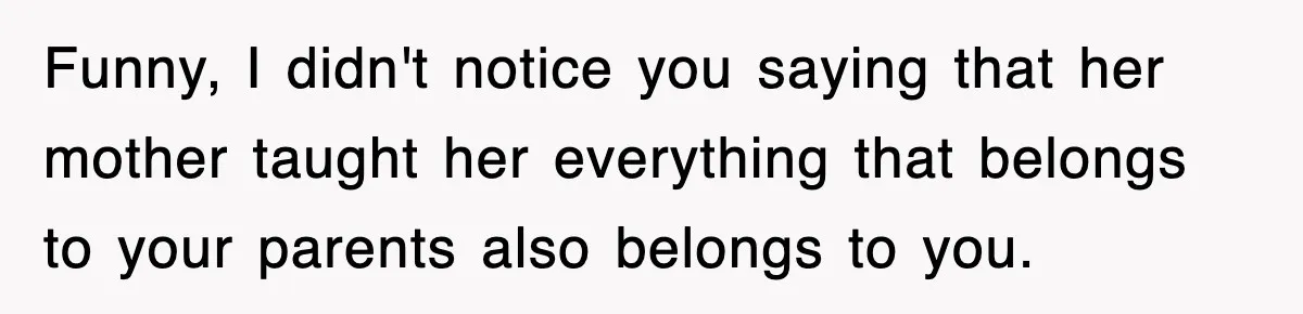 Funny, I didn't notice you saying that her mother taught her everything that belongs to your parents also belongs to you.
