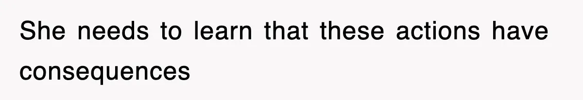 She needs to learn that these actions have consequences