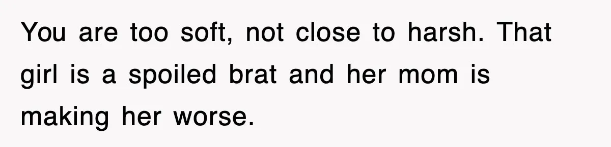 You are too soft, not close to harsh. That girl is a spoiled brat and her mom is making her worse.
