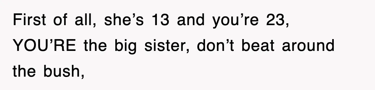 First of all, she’s 13 and you’re 23, YOU’RE the big sister, don’t beat around the bush,
