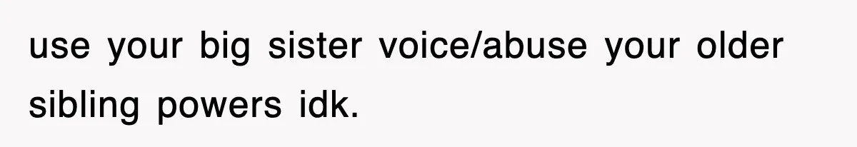 use your big sister voice/abuse your older sibling powers idk.