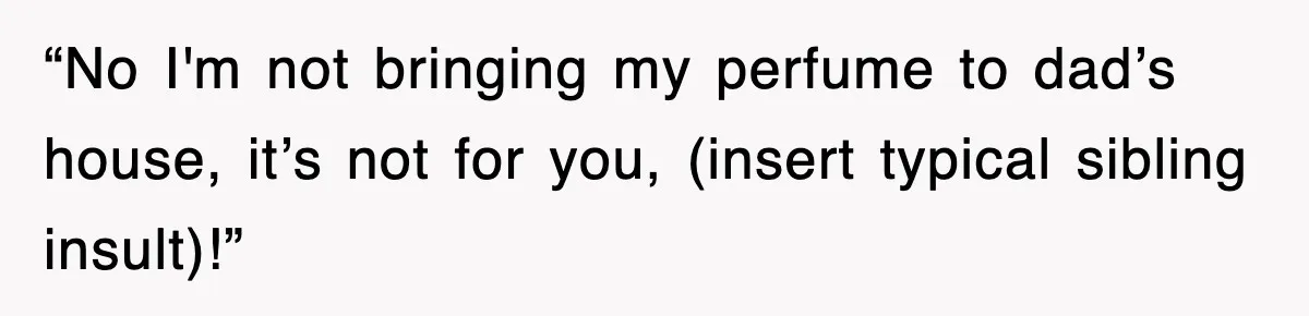 “No I'm not bringing my perfume to dad’s house, it’s not for you, (insert typical sibling insult)!”