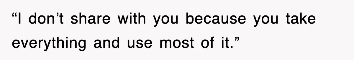 “I don’t share with you because you take everything and use most of it.”