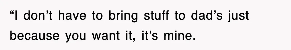 “I don’t have to bring stuff to dad’s just because you want it, it’s mine.