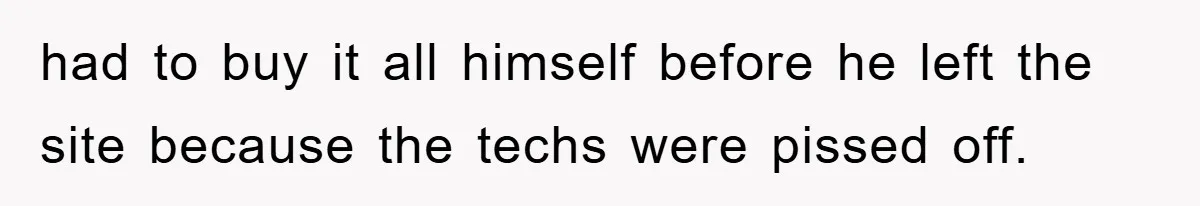 had to buy it all himself before he left the site because the techs were pissed off.