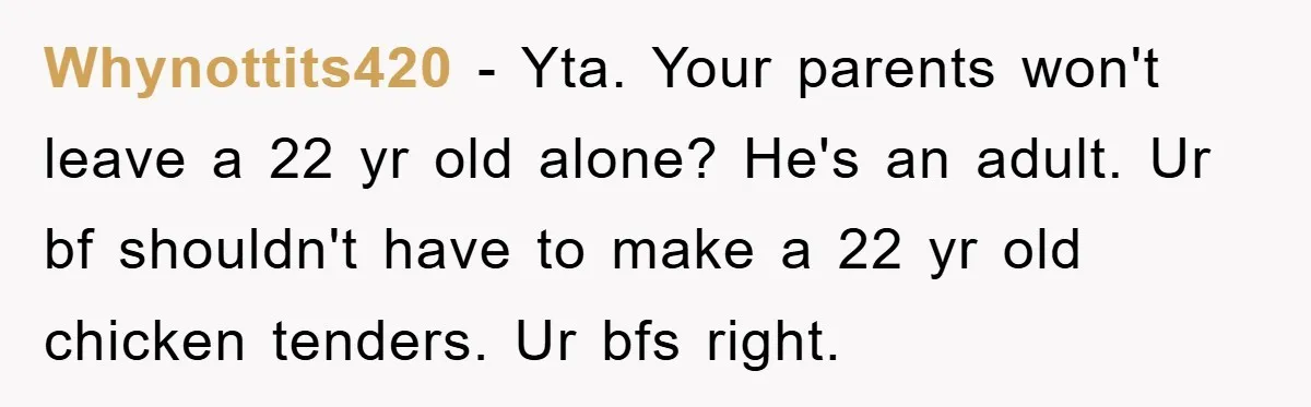 Whynottits420 - Yta. Your parents won't leave a 22 yr old alone? He's an adult. Ur bf shouldn't have to make a 22 yr old chicken tenders. Ur bfs right.