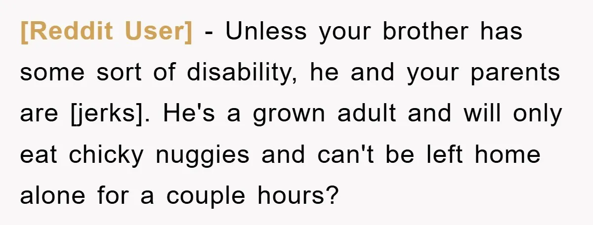 [Reddit User] - Unless your brother has some sort of disability, he and your parents are [jerks]. He's a grown adult and will only eat chicky nuggies and can't be...