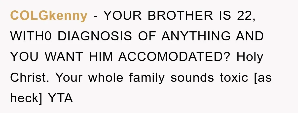 COLGkenny - YOUR BROTHER IS 22, WITH0 DIAGNOSIS OF ANYTHING AND YOU WANT HIM ACCOMODATED? Holy Christ. Your whole family sounds toxic [as heck] YTA