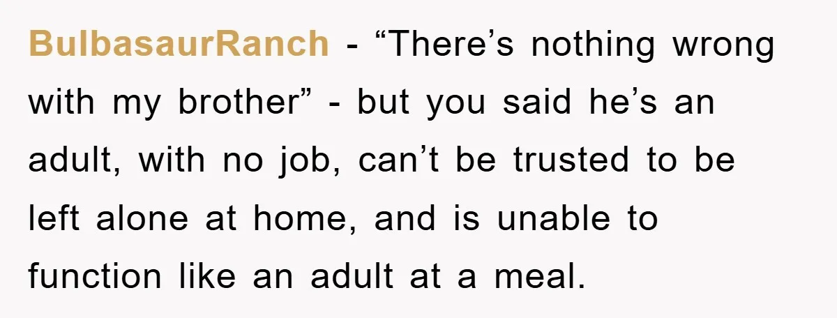BulbasaurRanch - “There’s nothing wrong with my brother” - but you said he’s an adult, with no job, can’t be trusted to be left alone at home, and is unable...
