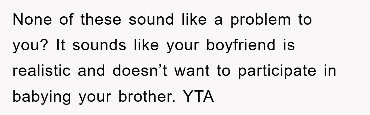 None of these sound like a problem to you? It sounds like your boyfriend is realistic and doesn’t want to participate in babying your brother. YTA
