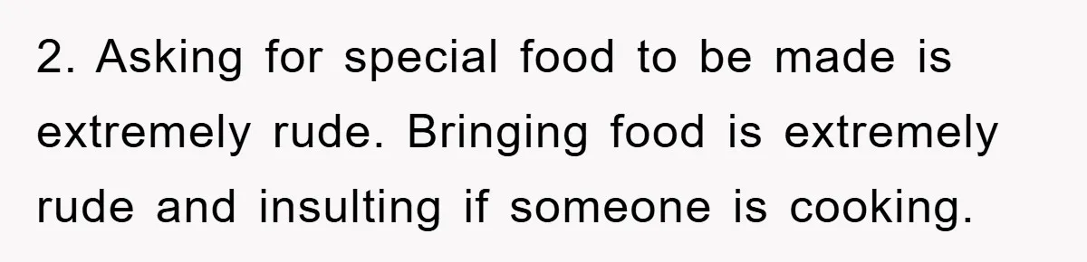 2. Asking for special food to be made is extremely rude. Bringing food is extremely rude and insulting if someone is cooking.