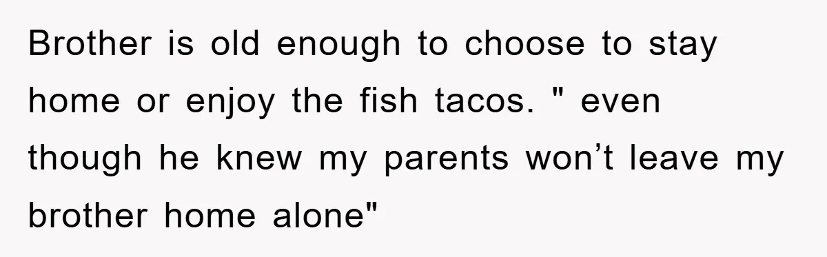 Brother is old enough to choose to stay home or enjoy the fish tacos. " even though he knew my parents won’t leave my brother home alone"