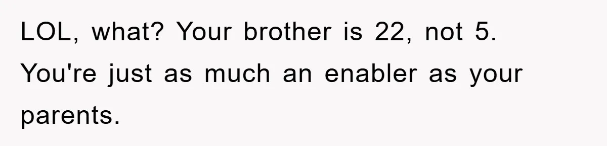 LOL, what? Your brother is 22, not 5. You're just as much an enabler as your parents.