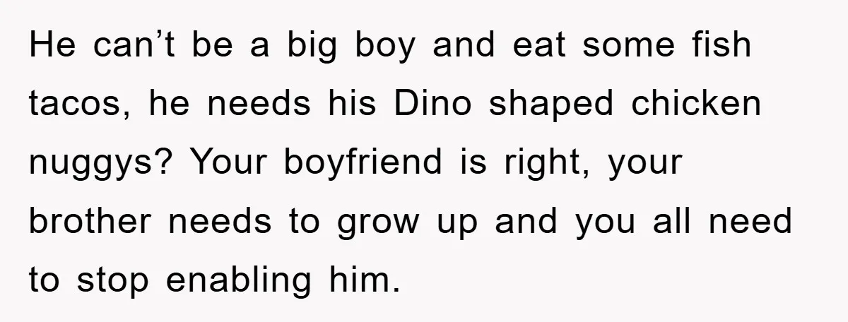 He can’t be a big boy and eat some fish tacos, he needs his Dino shaped chicken nuggys? Your boyfriend is right, your brother needs to grow up and you...