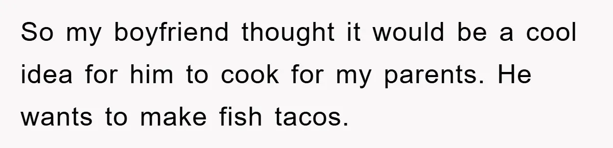 So my boyfriend thought it would be a cool idea for him to cook for my parents. He wants to make fish tacos.