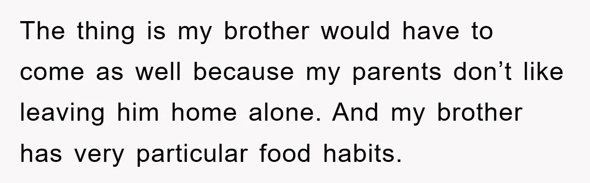 The thing is my brother would have to come as well because my parents don’t like leaving him home alone. And my brother has very particular food habits.