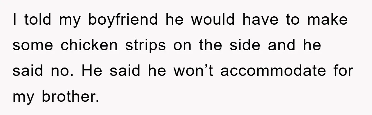 I told my boyfriend he would have to make some chicken strips on the side and he said no. He said he won’t accommodate for my brother.