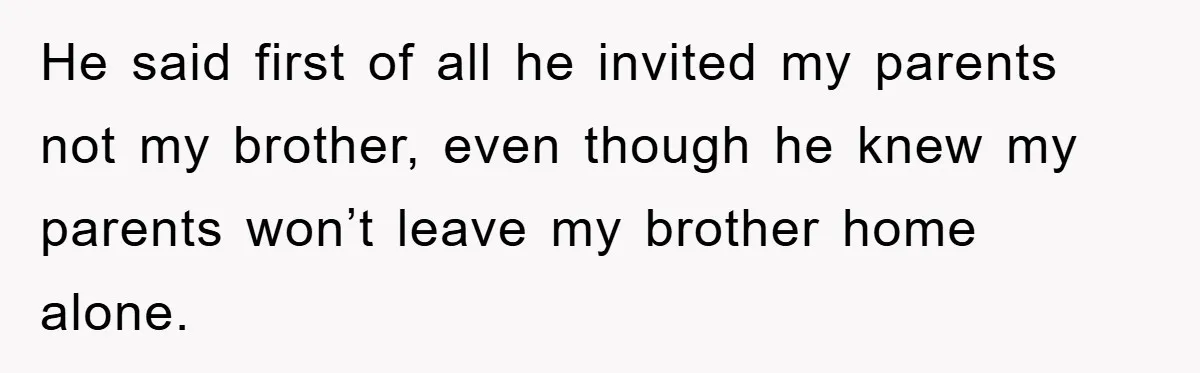 He said first of all he invited my parents not my brother, even though he knew my parents won’t leave my brother home alone.