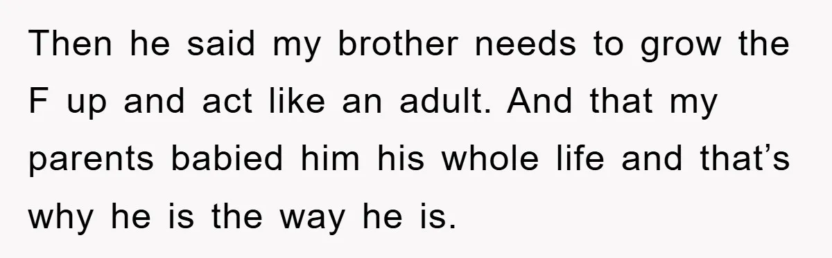 Then he said my brother needs to grow the F up and act like an adult. And that my parents babied him his whole life and that’s why he is...