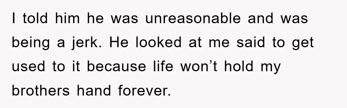 I told him he was unreasonable and was being a jerk. He looked at me said to get used to it because life won’t hold my brothers hand forever.