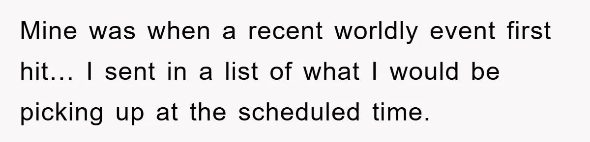 Mine was when a recent worldly event first hit… I sent in a list of what I would be picking up at the scheduled time.