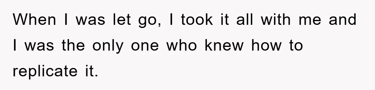 When I was let go, I took it all with me and I was the only one who knew how to replicate it.