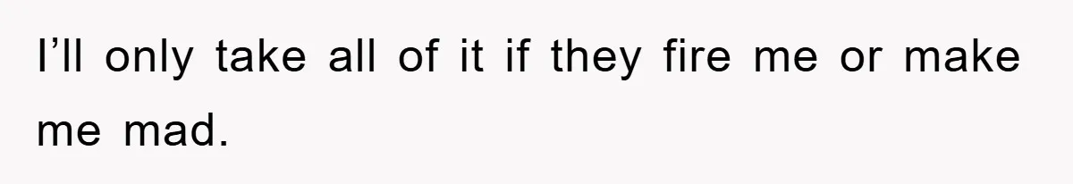 I’ll only take all of it if they fire me or make me mad.