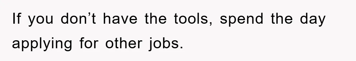 If you don’t have the tools, spend the day applying for other jobs.
