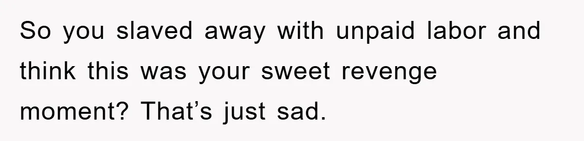 So you slaved away with unpaid labor and think this was your sweet revenge moment? That’s just sad.