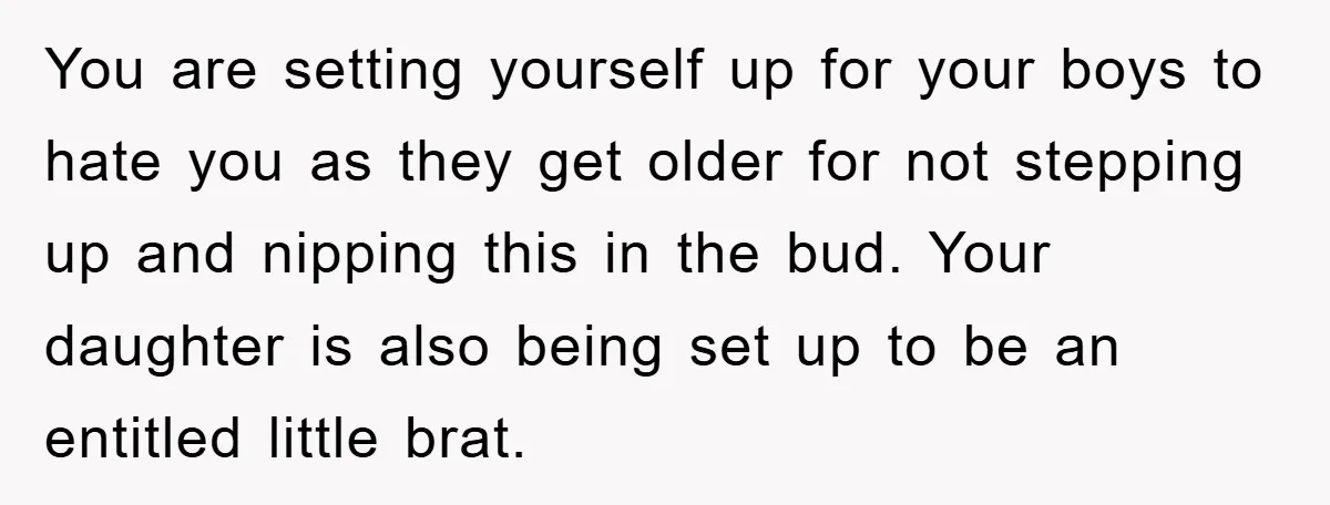 You are setting yourself up for your boys to hate you as they get older for not stepping up and nipping this in the bud. Your daughter is also being...