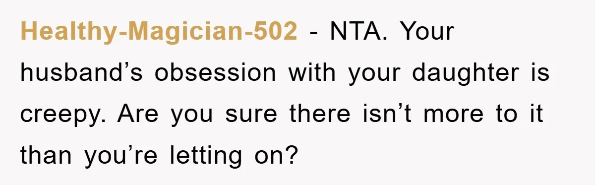 Healthy-Magician-502 - NTA. Your husband’s obsession with your daughter is creepy. Are you sure there isn’t more to it than you’re letting on?
